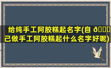 给纯手工阿胶糕起名字(自 🐋 己做手工阿胶糕起什么名字好呢)